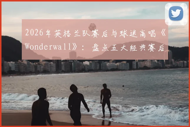 2026年英格兰队赛后与球迷高唱《Wonderwall》:盘点五大经典赛后合唱,看懂三狮军团独有的球迷文化传承