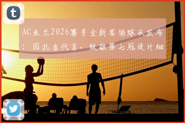 AC米兰2026赛季全新客场球衣发布:因扎吉代言,致敬第七冠设计细节全解析,附正版购买渠道与价格指南
