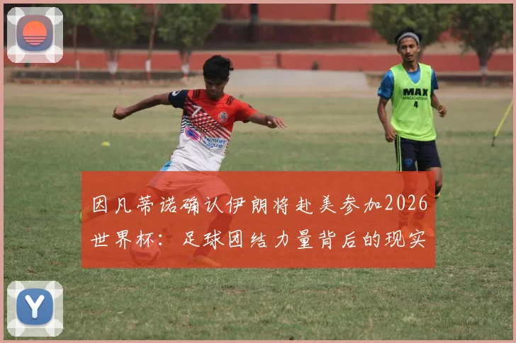 因凡蒂诺确认伊朗将赴美参加2026世界杯:足球团结力量背后的现实挑战与赛程前瞻