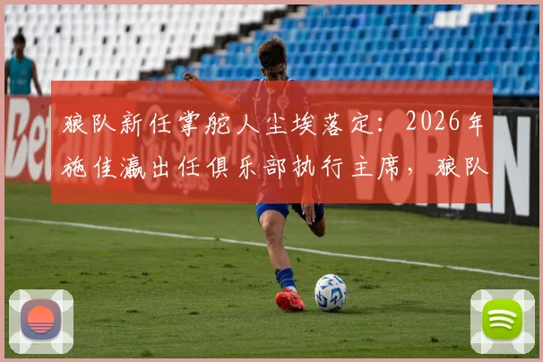 狼队新任掌舵人尘埃落定:2026年施佳瀛出任俱乐部执行主席,狼队未来发展方向与前景解读