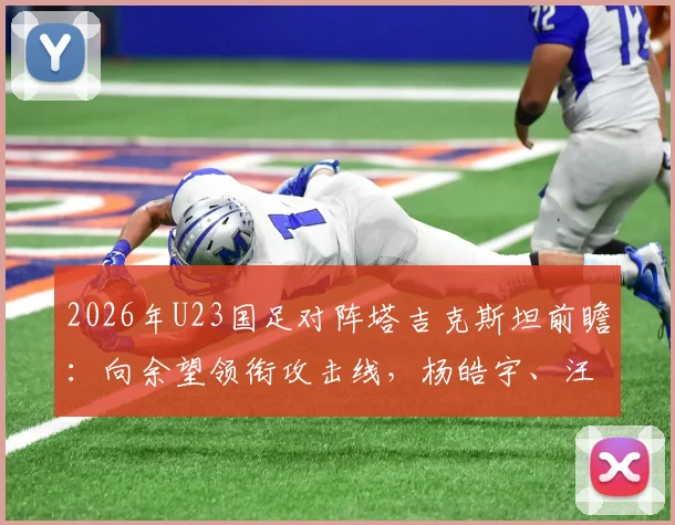 2026年U23国足对阵塔吉克斯坦前瞻:向余望领衔攻击线,杨皓宇、汪士钦或成关键先生,首发阵容深度解读