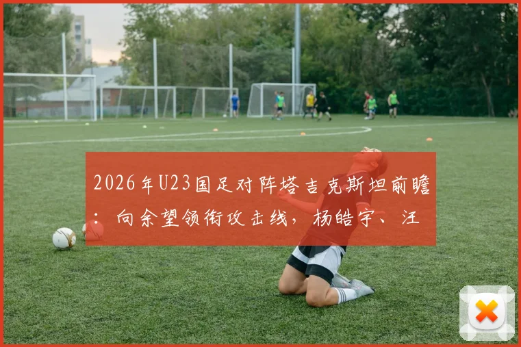 2026年U23国足对阵塔吉克斯坦前瞻：向余望领衔攻击线，杨皓宇、汪士钦或成关键先生，首发阵容深度解读