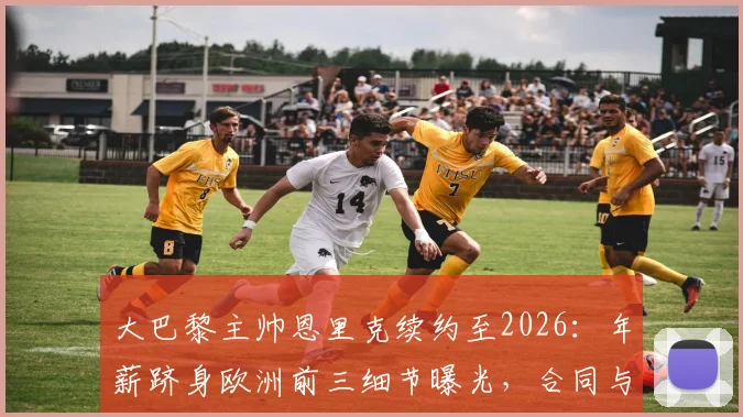 大巴黎主帅恩里克续约至2026：年薪跻身欧洲前三细节曝光，合同与PSG未来计划解析