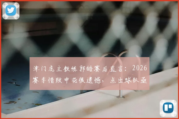 津门虎主教练郭皓赛后直言：2026赛季惜败申花很遗憾，点出球队亟待捅破的胜利窗户纸