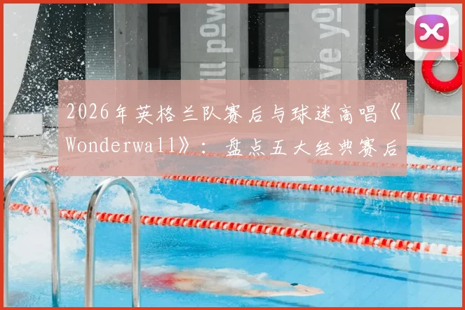 2026年英格兰队赛后与球迷高唱《Wonderwall》：盘点五大经典赛后合唱，看懂三狮军团独有的球迷文化传承