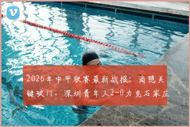 2026年中甲联赛最新战报:商隐关键破门,深圳青年人2-0力克石家庄功夫全记录与分析
