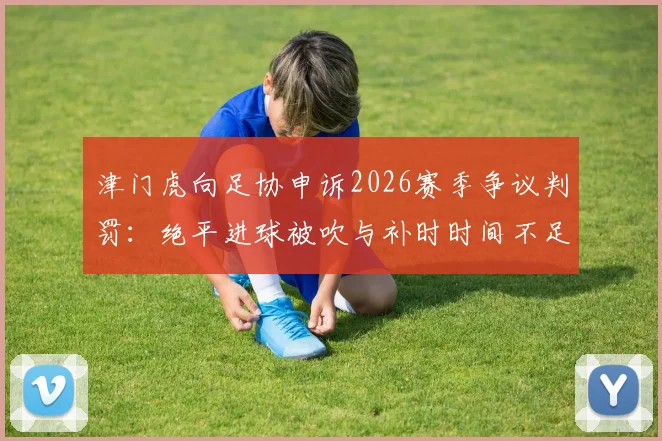 津门虎向足协申诉2026赛季争议判罚：绝平进球被吹与补时时间不足成焦点