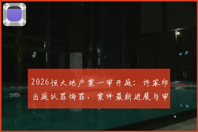 2026恒大地产案一审开庭:许家印当庭认罪悔罪,案件最新进展与审理过程解析