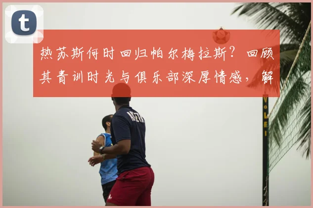 热苏斯何时回归帕尔梅拉斯？回顾其青训时光与俱乐部深厚情感，解析未来回归可能性