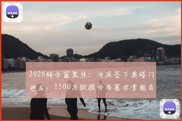 2026转会窗聚焦:河床签下奥塔门迪后,1500万欧报价洛塞尔索能否打动贝蒂斯?