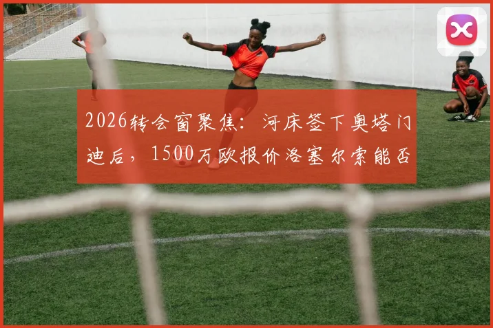 2026转会窗聚焦：河床签下奥塔门迪后，1500万欧报价洛塞尔索能否打动贝蒂斯？