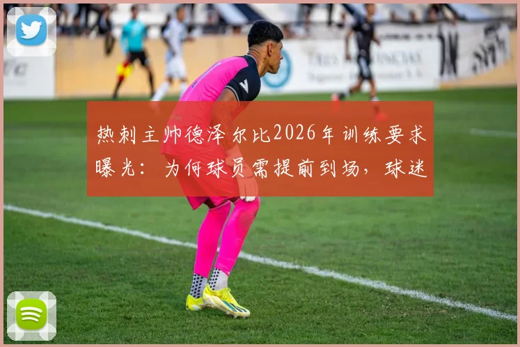 热刺主帅德泽尔比2026年训练要求曝光:为何球员需提前到场,球迷赛前游行又为何取消?详解背后纪律与管理