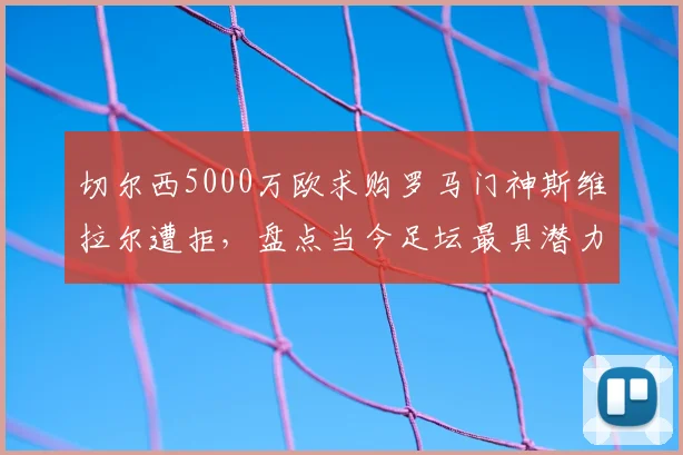 切尔西5000万欧求购罗马门神斯维拉尔遭拒,盘点当今足坛最具潜力的年轻门将及其转会市场动态