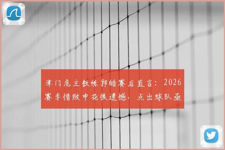 津门虎主教练郭皓赛后直言:2026赛季惜败申花很遗憾,点出球队亟待捅破的胜利窗户纸