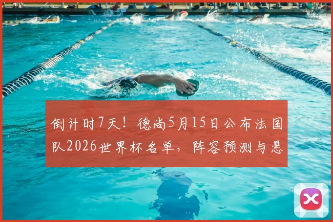 倒计时7天！德尚5月15日公布法国队2026世界杯名单，阵容预测与悬念解析