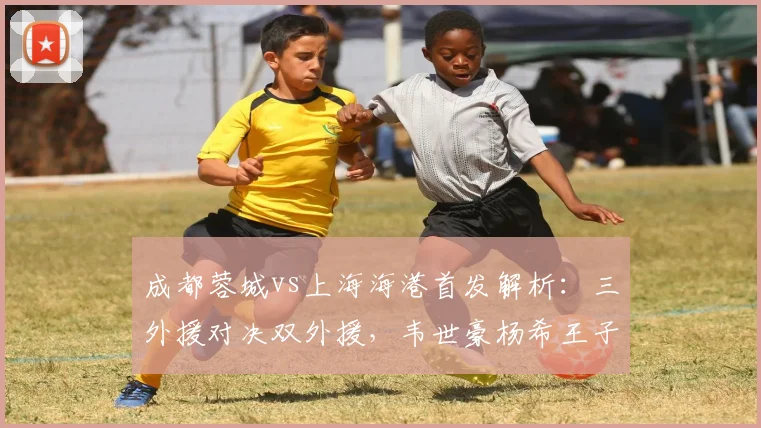 成都蓉城vs上海海港首发解析：三外援对决双外援，韦世豪杨希王子铭谁将主导战局？