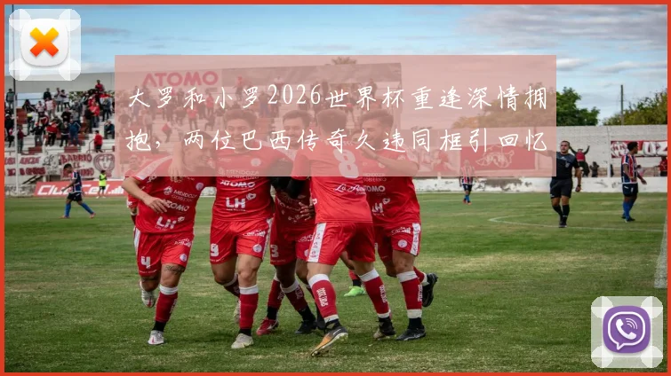 大罗和小罗2026世界杯重逢深情拥抱,两位巴西传奇久违同框引回忆杀,高清现场组图