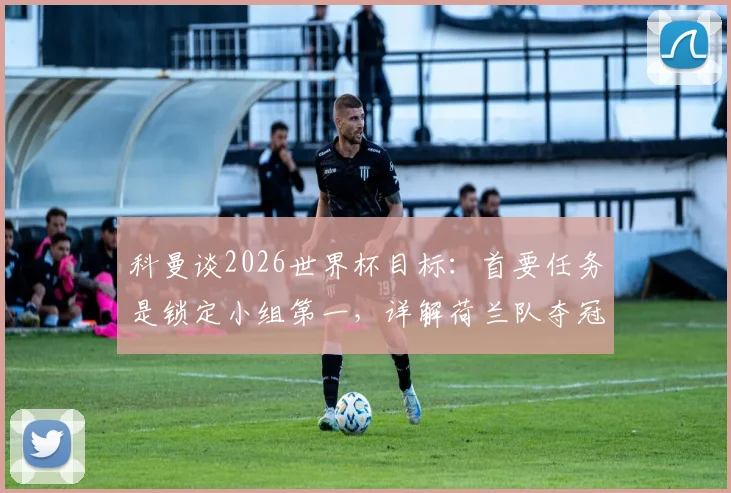 科曼谈2026世界杯目标：首要任务是锁定小组第一，详解荷兰队夺冠之路与关键战役