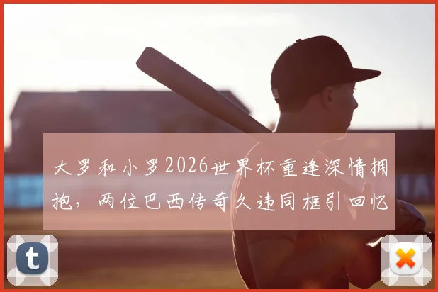 大罗和小罗2026世界杯重逢深情拥抱，两位巴西传奇久违同框引回忆杀，高清现场组图