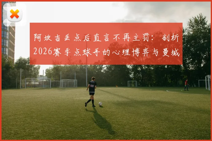 阿坎吉丢点后直言不再主罚：剖析2026赛季点球手的心理博弈与曼城应对策略