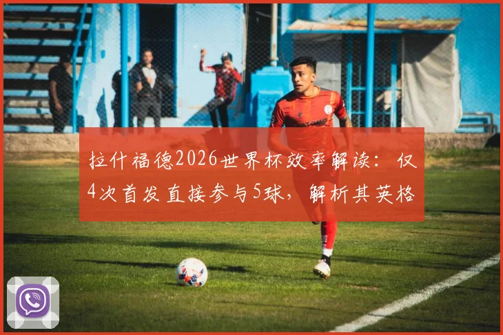拉什福德2026世界杯效率解读：仅4次首发直接参与5球，解析其英格兰队关键作用