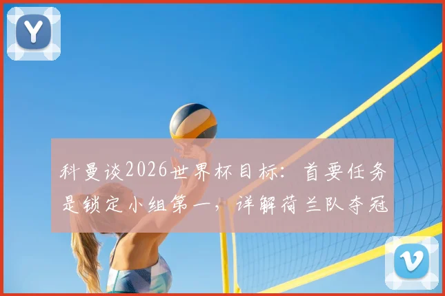 科曼谈2026世界杯目标:首要任务是锁定小组第一,详解荷兰队夺冠之路与关键战役