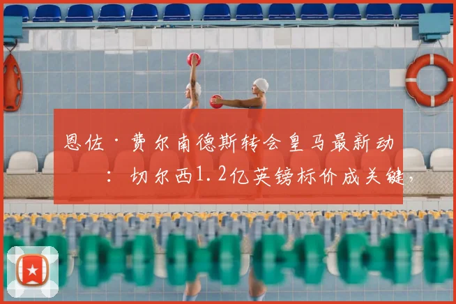 恩佐·费尔南德斯转会皇马最新动态：切尔西1.2亿英镑标价成关键，球员渴望离队加盟
