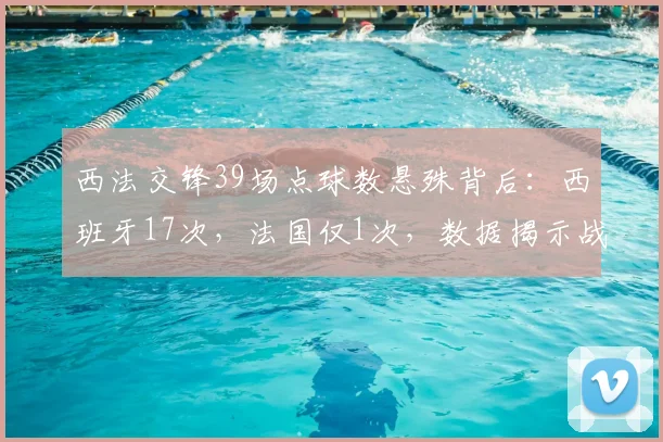 西法交锋39场点球数悬殊背后：西班牙17次，法国仅1次，数据揭示战术与风格差异
