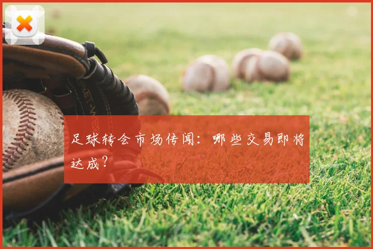 足球转会市场传闻：哪些交易即将达成？
