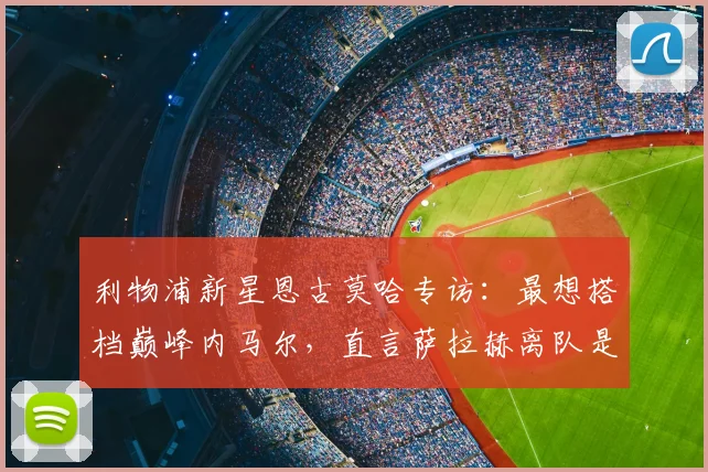 利物浦新星恩古莫哈专访:最想搭档巅峰内马尔,直言萨拉赫离队是巨大损失,谈2026赛季个人目标