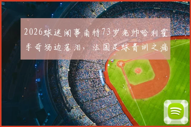 2026球迷闹事南特73岁老帅哈利霍季奇场边落泪，法国足球青训之痛与选机构避坑指南