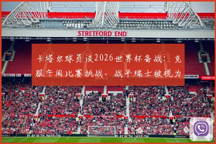 卡塔尔球员谈2026世界杯备战：克服午间比赛挑战，战平瑞士被视为里程碑式突破