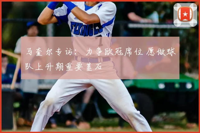 马奎尔专访：力争欧冠席位 愿做球队上升期重要基石