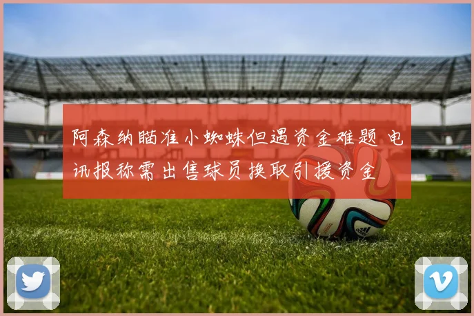 阿森纳瞄准小蜘蛛但遇资金难题 电讯报称需出售球员换取引援资金