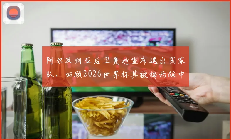 阿尔及利亚后卫曼迪宣布退出国家队,回顾2026世界杯其被梅西踩中小腿争议事件始末与影响