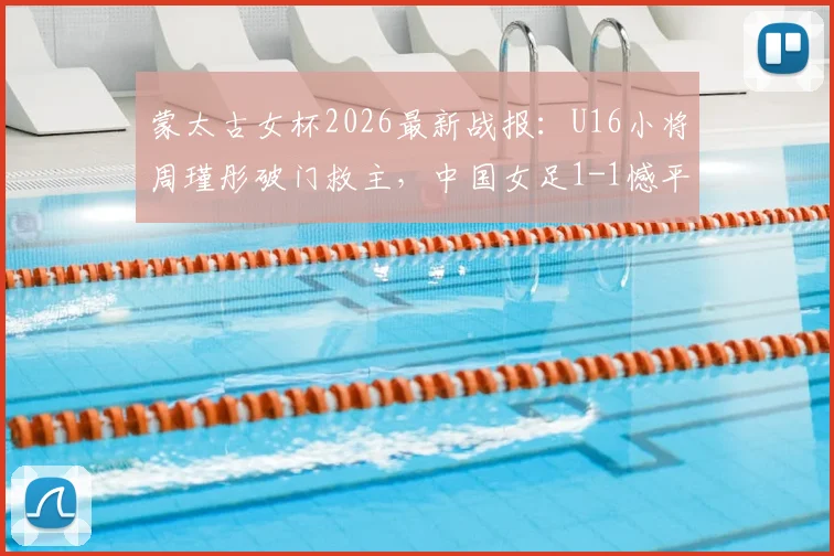 蒙太古女杯2026最新战报:U16小将周瑾彤破门救主,中国女足1-1憾平墨西哥,附双方阵容与技术统计解析