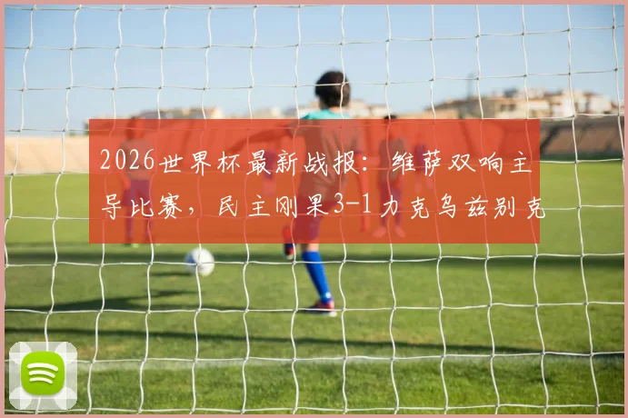 2026世界杯最新战报:维萨双响主导比赛,民主刚果3-1力克乌兹别克斯坦成功出线,附小组形势深度解读