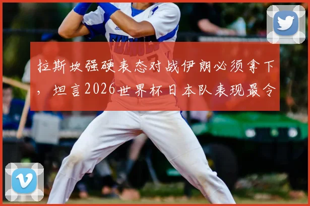 拉斯坎强硬表态对战伊朗必须拿下,坦言2026世界杯日本队表现最令人印象深刻