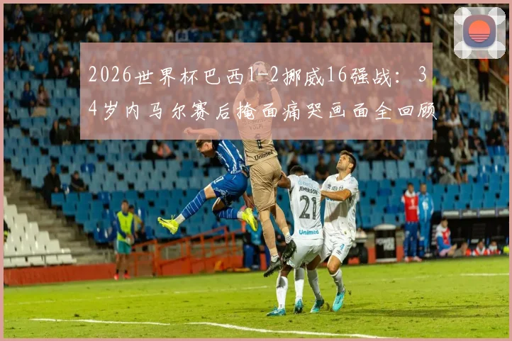 2026世界杯巴西1-2挪威16强战：34岁内马尔赛后掩面痛哭画面全回顾，深度解析失利原因与球员未来动向