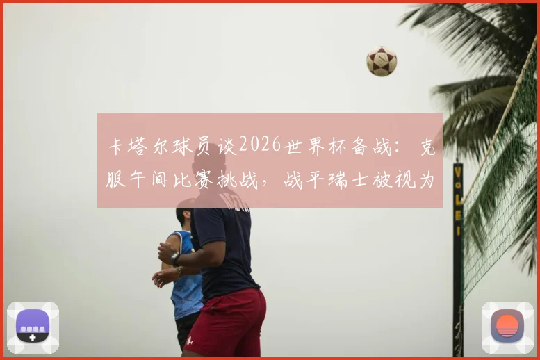 卡塔尔球员谈2026世界杯备战:克服午间比赛挑战,战平瑞士被视为里程碑式突破