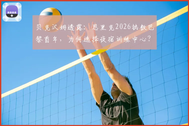 贝克汉姆透露:恩里克2026执教巴黎首年,为何选择夜宿训练中心?揭秘主帅的极致敬业与管理哲学