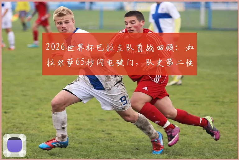 2026世界杯巴拉圭队首战回顾:加拉尔萨65秒闪电破门,队史第二快进球诞生!