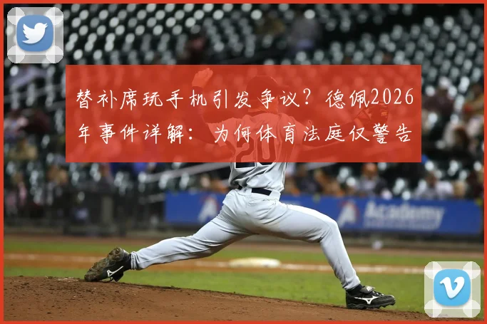 替补席玩手机引发争议？德佩2026年事件详解：为何体育法庭仅警告未禁赛