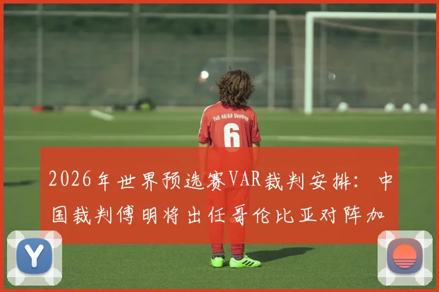 2026年世界预选赛VAR裁判安排：中国裁判傅明将出任哥伦比亚对阵加纳的辅助视频助理裁判