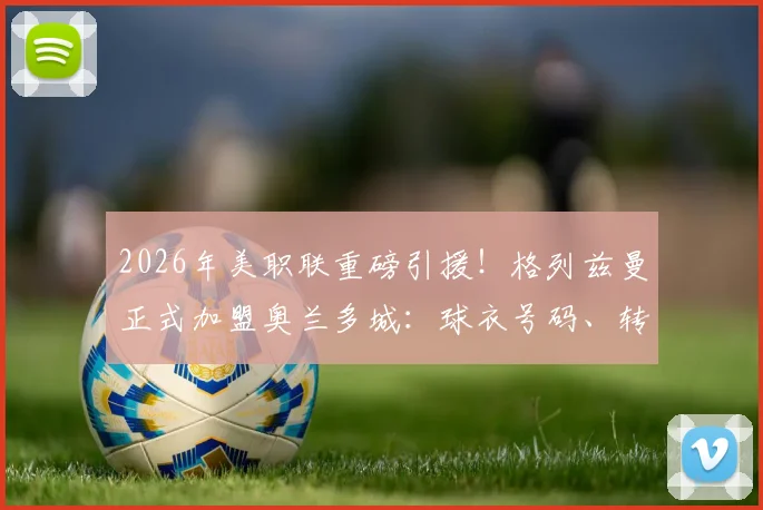 2026年美职联重磅引援！格列兹曼正式加盟奥兰多城：球衣号码、转会费与赛季首秀时间前瞻