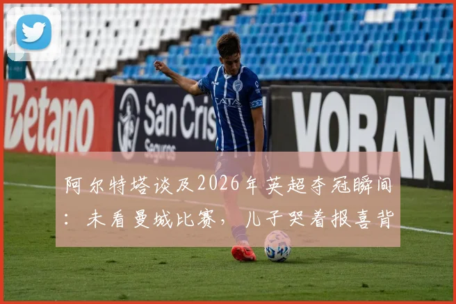 阿尔特塔谈及2026年英超夺冠瞬间:未看曼城比赛,儿子哭着报喜背后的故事与策略解析