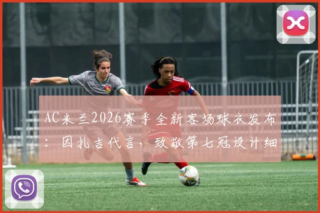 AC米兰2026赛季全新客场球衣发布：因扎吉代言，致敬第七冠设计细节全解析，附正版购买渠道与价格指南