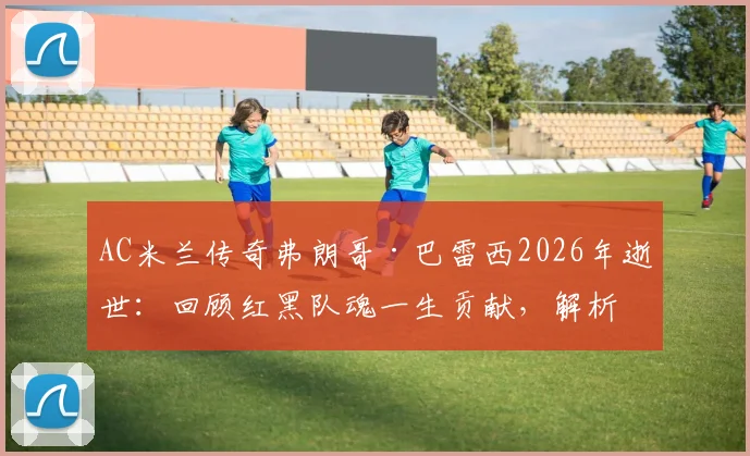 AC米兰传奇弗朗哥·巴雷西2026年逝世:回顾红黑队魂一生贡献,解析全队默哀背后的忠诚精神