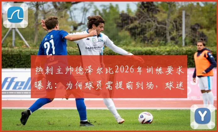 热刺主帅德泽尔比2026年训练要求曝光：为何球员需提前到场，球迷赛前游行又为何取消？详解背后纪律与管理