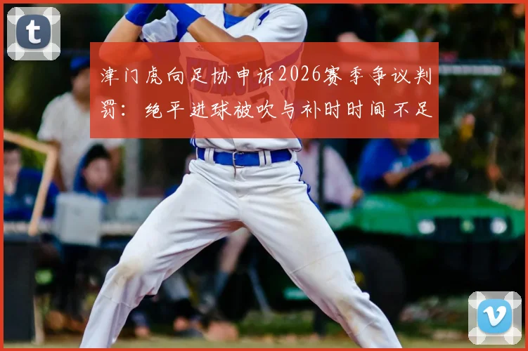 津门虎向足协申诉2026赛季争议判罚:绝平进球被吹与补时时间不足成焦点